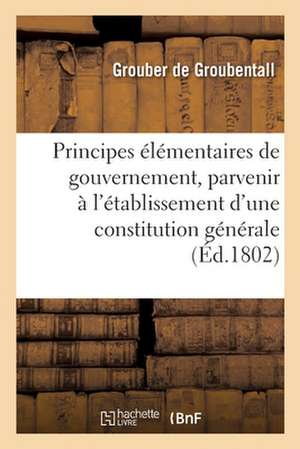 Principes Élémentaires de Gouvernement, Pour Parvenir À l'Établissement d'Une Constitution Générale: Constitution Religieuse Ou Morale de Grouber de Groubentall