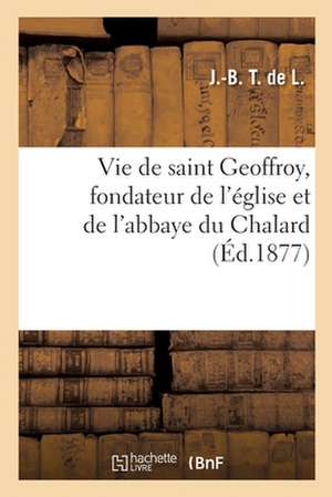 Vie de Saint Geoffroy, Fondateur de l'Église Et de l'Abbaye Du Chalard de J -B T de L