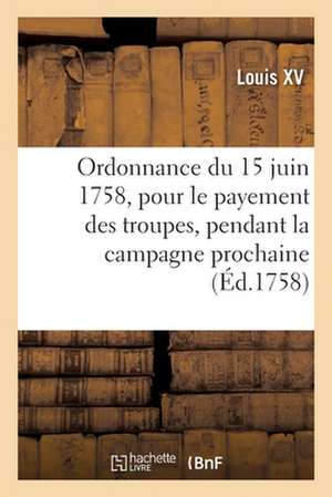 Ordonnance Du Roi Du 15 Juin 1758, Portant Règlement Pour Le Payement Des Troupes de Sa Majesté: Pendant La Campagne Prochaine de Louis XV