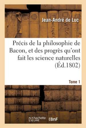 Précis de la Philosophie de Bacon, Et Des Progrès Qu'ont Fait Les Science Naturelles: Par Ses Préceptes Et Son Exemple. Tome 1 de Jean-André De Luc