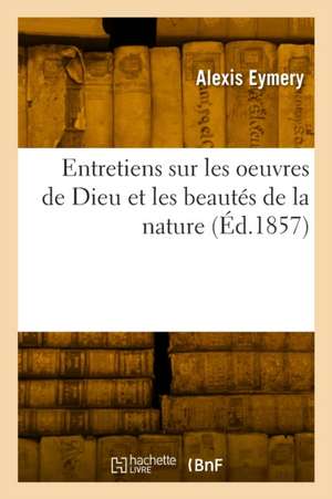 Entretiens Sur Les Oeuvres de Dieu Et Les Beautés de la Nature de Alexis Eymery