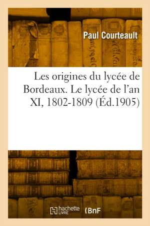 Les Origines Du Lycée de Bordeaux. Le Lycée de l'An XI, 1802-1809 de Paul Courteault