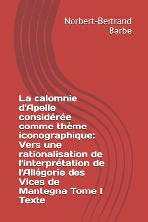 La calomnie d'Apelle considérée comme thème iconographique: Vers une rationalisation de l'interprétation de l'Allégorie des Vices de Mantegna Tome I T de Norbert-Bertrand Barbe