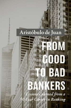 From Good to Bad Bankers: Lessons Learned from a 50-Year Career in Banking de Aristóbulo de Juan