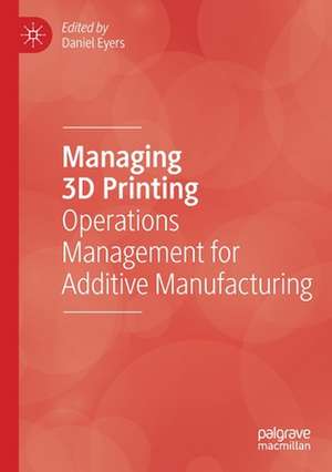 Managing 3D Printing: Operations Management for Additive Manufacturing de Daniel Eyers