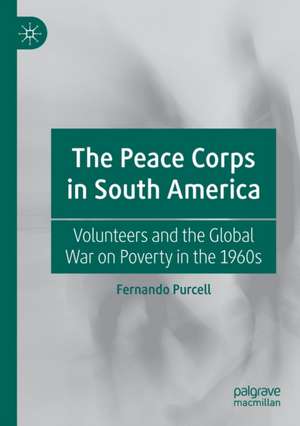 The Peace Corps in South America: Volunteers and the Global War on Poverty in the 1960s de Fernando Purcell