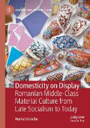 Domesticity on Display: Romanian Middle-Class Material Culture from Late Socialism to Today de Maria Cristache