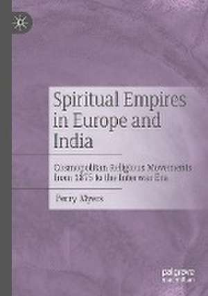 Spiritual Empires in Europe and India: Cosmopolitan Religious Movements from 1875 to the Interwar Era de Perry Myers