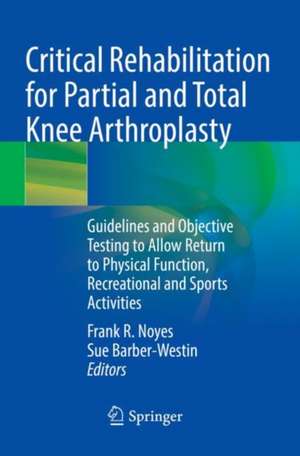 Critical Rehabilitation for Partial and Total Knee Arthroplasty: Guidelines and Objective Testing to Allow Return to Physical Function, Recreational and Sports Activities de Frank R. Noyes