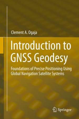 Introduction to GNSS Geodesy: Foundations of Precise Positioning Using Global Navigation Satellite Systems de Clement A. Ogaja