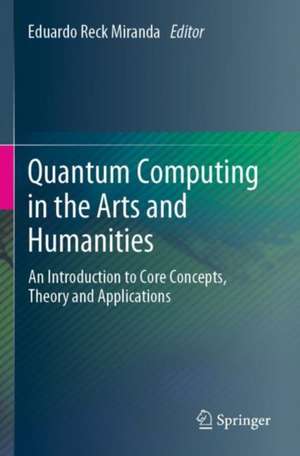 Quantum Computing in the Arts and Humanities: An Introduction to Core Concepts, Theory and Applications de Eduardo Reck Miranda