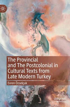 The Provincial and The Postcolonial in Cultural Texts from Late Modern Turkey de Evren Özselçuk