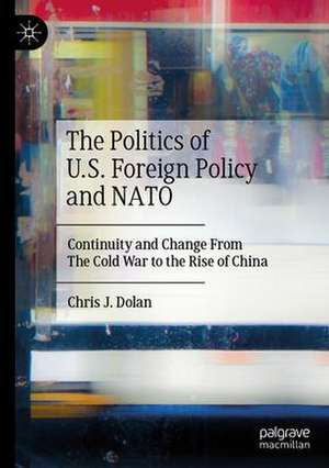 The Politics of U.S. Foreign Policy and NATO: Continuity and Change From The Cold War to the Rise of China de Chris J. Dolan