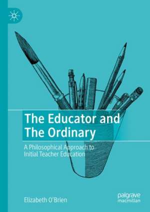 The Educator and The Ordinary: A Philosophical Approach to Initial Teacher Education de Elizabeth O'Brien