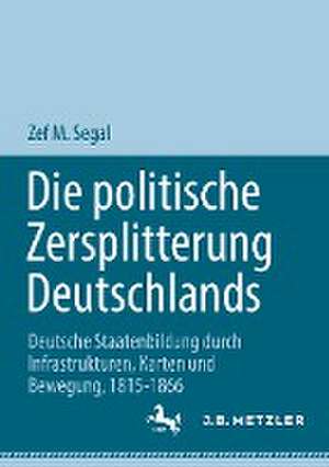 Die politische Zersplitterung Deutschlands: Deutsche Staatenbildung durch Infrastrukturen, Karten und Bewegung, 1815-1866 de Zef M. Segal