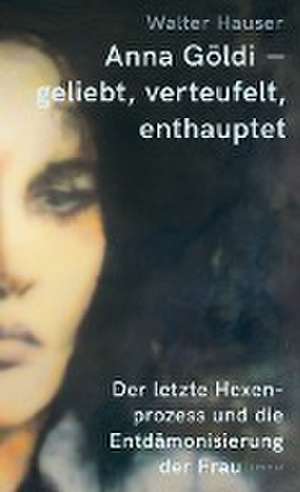 Anna Göldi - geliebt, verteufelt, enthauptet de Walter Hauser