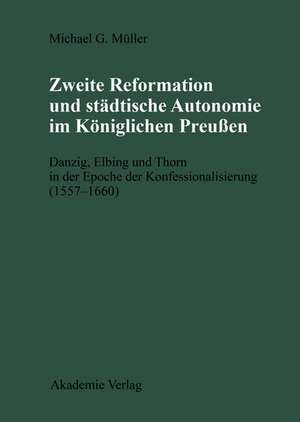 Zweite Reformation und städtische Autonomie im königlichen Preussen: Danzig, Elbing und Thorn während der Konfessionalisierung (1557-1660) de Michael Müller