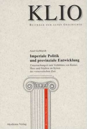 Imperiale Politik und provinziale Entwicklung: Untersuchungen zum Verhältnis von Kaiser, Heer und Städten im Syrien der vorseverischen Zeit de Axel Gebhardt