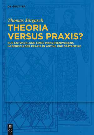 Theoria versus Praxis?: Zur Entwicklung eines Prinzipienwissens im Bereich der Praxis in Antike und Spätantike de Thomas Jürgasch