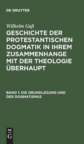 Die Grundlegung und der Dogmatismus: aus: Geschichte der protestantischen Dogmatik in ihrem Zusammenhange mit der Theologie überhaupt, Bd. 1 de Wilhelm Gaß