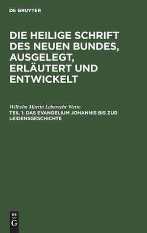 Das Evangelium Johannis bis zur Leidensgeschichte: aus: Die Heilige Schrift des Neuen Bundes, ausgelegt, erläutert und entwickelt : ein Andachtsbuch für die häusliche Erbauung und ein Handbuch für Prediger und Schullehrer, Theil 1 de Wilhelm Martin Leberecht Wette