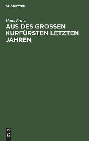 Aus des Großen Kurfürsten letzten Jahren: zur Geschichte seines Hauses und Hofes, seiner Regierung und Politik de Hans Prutz