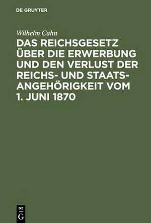 Das Reichsgesetz über die Erwerbung und den Verlust der Reichs- und Staatsangehörigkeit vom 1. Juni 1870: Erläutert mit Benutzung amtlicher Quellen und unter vergleichender Berücksichtigung der ausländischen Gesetzgebung de Wilhelm Cahn