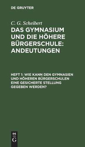 Wie kann den Gymnasien und höheren Bürgerschulen eine gesicherte Stellung gegeben werden?: aus: Das Gymnasium und die höhere Bürgerschule : Andeutungen, H. 1 de Karl G. Scheibert