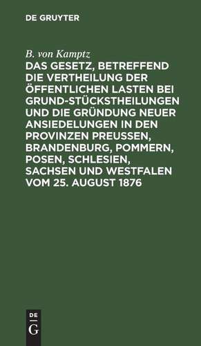 Das Gesetz, betreffend die Vertheilung der öffentlichen Lasten bei Grundstückstheilungen und die Gründung neuer Ansiedelungen in den Provinzen Preußen, Brandenburg, Pommern, Posen, Schlesien, Sachsen und Westfalen vom 25. August 1876 de B. von Kamptz