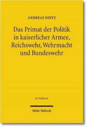 Das Primat der Politik in kaiserlicher Armee, Reichswehr, Wehrmacht und Bundeswehr de Andreas Dietz