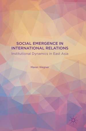 Social Emergence in International Relations: Institutional Dynamics in East Asia de Maren Wagner