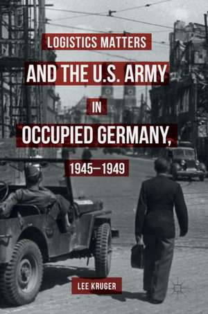 Logistics Matters and the U.S. Army in Occupied Germany, 1945-1949 de Lee Kruger