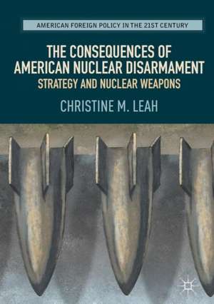 The Consequences of American Nuclear Disarmament: Strategy and Nuclear Weapons de Christine M. Leah