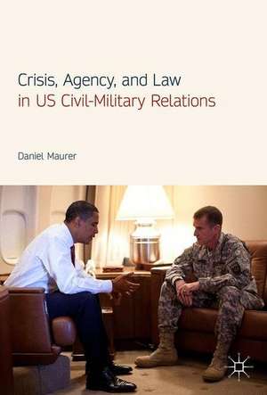 Crisis, Agency, and Law in US Civil-Military Relations de Daniel Maurer