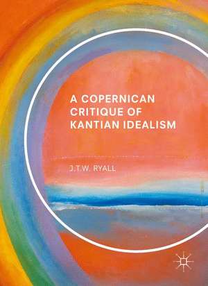 A Copernican Critique of Kantian Idealism de J.T.W. Ryall