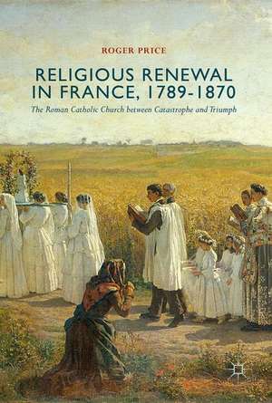 Religious Renewal in France, 1789-1870: The Roman Catholic Church between Catastrophe and Triumph de Roger Price