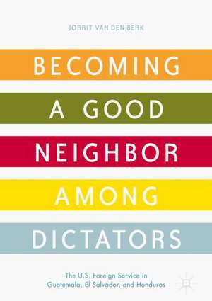 Becoming a Good Neighbor among Dictators: The U.S. Foreign Service in Guatemala, El Salvador, and Honduras de Jorrit van den Berk