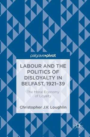 Labour and the Politics of Disloyalty in Belfast, 1921-39: The Moral Economy of Loyalty de Christopher J. V. Loughlin