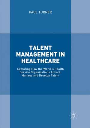 Talent Management in Healthcare: Exploring How the World’s Health Service Organisations Attract, Manage and Develop Talent de Paul Turner