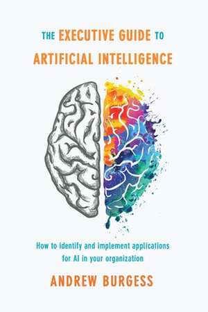 The Executive Guide to Artificial Intelligence: How to identify and implement applications for AI in your organization de Andrew Burgess