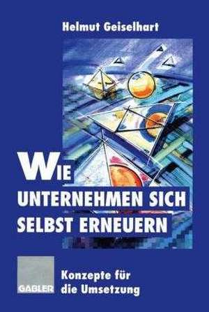 Wie Unternehmen sich selbst erneuern: Konzepte für die Umsetzung de Helmut Geiselhart