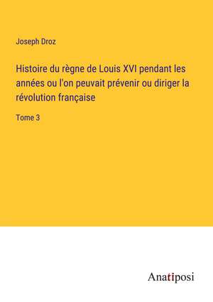 Histoire du règne de Louis XVI pendant les années ou l'on peuvait prévenir ou diriger la révolution française de Joseph Droz