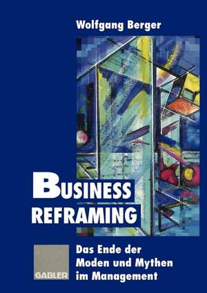 Business Reframing: Das Ende der Moden und Mythen im Management de Wolfgang Berger