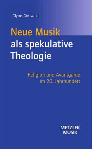 Neue Musik als spekulative Theologie: Religion und Avantgarde im 20. Jahrhundert de Clytus Gottwald