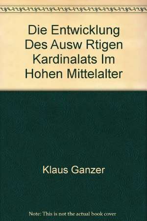 Die Entwicklung des auswärtigen Kardinalats im hohen Mittelalter: Ein Beitrag zur Geschichte des Kardinalkollegiums vom 11. bis 13. Jahrhundert de Klaus Ganzer