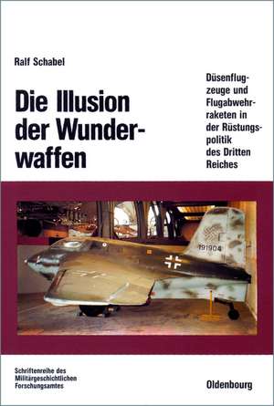 Die Illusion der Wunderwaffen: Die Rolle der Düsenflugzeuge und Flugabwehrraketen in der Rüstungsindustrie des Dritten Reiches de Ralf Schabel