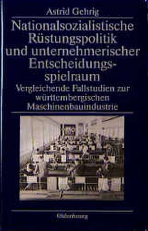 Nationalsozialistische Rüstungspolitik und unternehmerischer Entscheidungsspielraum: Vergleichende Fallstudien zur württembergischen Maschinenbauindustrie de Astrid Gehrig