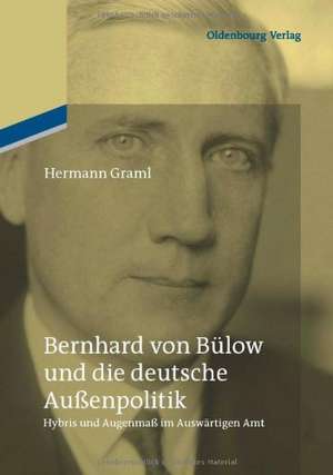 Bernhard von Bülow und die deutsche Außenpolitik: Hybris und Augenmaß im Auswärtigen Amt de Hermann Graml