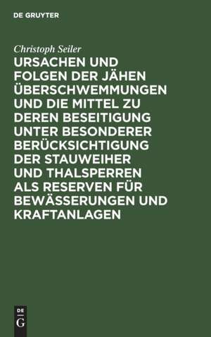 Ursachen und Folgen der jähen Überschwemmungen und die Mittel zu deren Beseitigung unter besonderer Berücksichtigung der Stauweiher und Thalsperren als Reserven für Bewässerungen und Kraftanlagen de Christoph Seiler