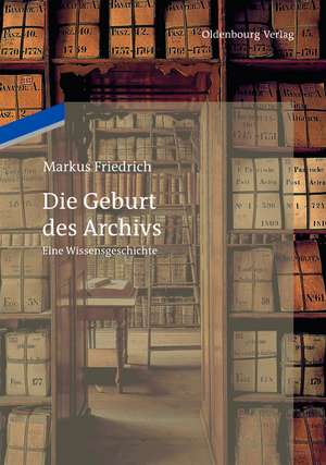 Die Geburt des Archivs: Eine Wissensgeschichte de Markus Friedrich